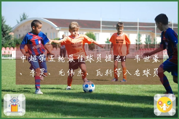 中超第五轮最佳球员提名：韦世豪、李昊、毛伟杰、瓦科等八名球员入围