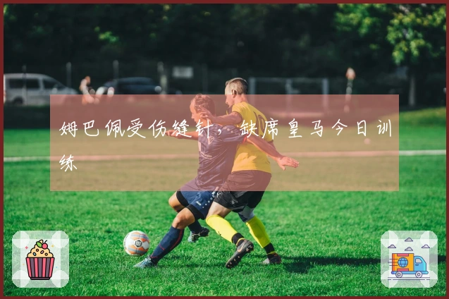 姆巴佩受伤缝针，缺席皇马今日训练