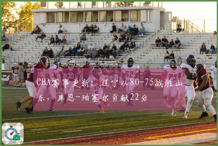 CBA赛事更新：辽宁以80-75战胜山东，库恩-珀塞尔贡献22分