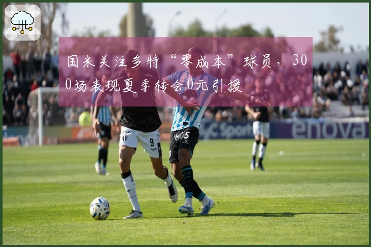 国米关注多特“零成本”球员，300场表现夏季转会0元引援