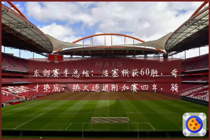 东部赛季总结：活塞斩获60胜，奇才垫底，热火连进附加赛四年，骑士对阵猛龙