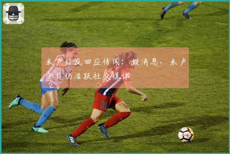 米卢好友回应传闻：假消息，米卢今日仍活跃社交媒体