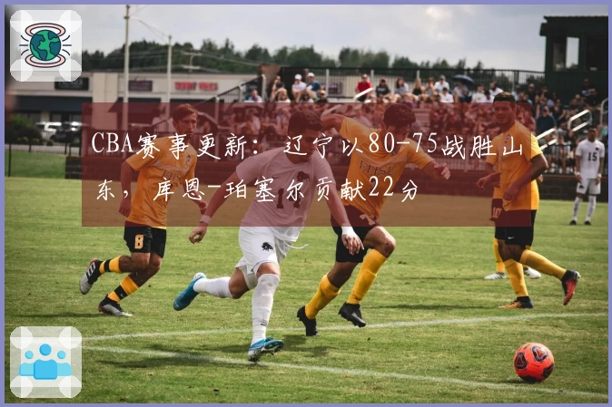 CBA赛事更新：辽宁以80-75战胜山东，库恩-珀塞尔贡献22分