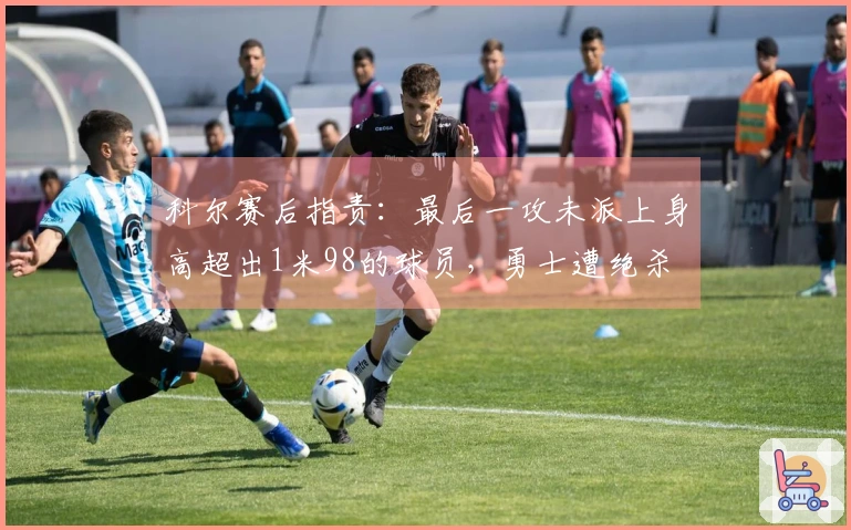 科尔赛后指责：最后一攻未派上身高超出1米98的球员，勇士遭绝杀