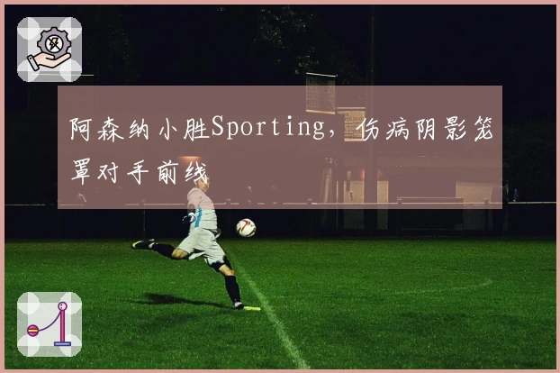 阿森纳小胜Sporting，伤病阴影笼罩对手前线